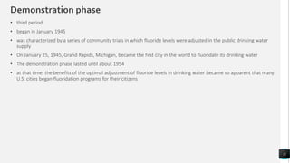 Demonstration phase
11
• third period
• began in January 1945
• was characterized by a series of community trials in which fluoride levels were adjusted in the public drinking water
supply
• On January 25, 1945, Grand Rapids, Michigan, became the first city in the world to fluoridate its drinking water
• The demonstration phase lasted until about 1954
• at that time, the benefits of the optimal adjustment of fluoride levels in drinking water became so apparent that many
U.S. cities began fluoridation programs for their citizens
 