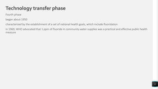 Technology transfer phase
Fourth phase
began about 1950
characterized by the establishment of a set of national health goals, which include fluoridation
In 1969, WHO advocated that 1 ppm of fluoride in community water supplies was a practical and effective public health
measure
12
 