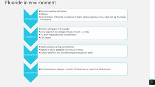 Fluoride in environment
14
lithosphere
•Fluoride is widely distributed
•300ppm
•Concentration of fluoride is increased in highly siliceous igneous rocks, alkali rock eg. Fluorspar,
fluorapatite
biosphere
•Plants 2-20mg/gm of dry weight
•Leafy vegetable as cabbage, lettuce, brussel 11-26mg
•Tea plant highest fluoride concentration
•Fish 20ppm
hydrosphere
•Water contains varying concentration
•Highest of about 2800ppm lake nakura in kenya
•Surface water has less fluoride compared to ground water
atmosphere
•Fluoride emission heaviest in vicinity of industries- in production of aluminum
 