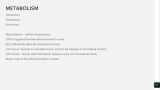 METABOLISM
Absorption
Distribution
Elimination
Blood plasma – central compartment
50% of ingested fluoride will be excreted in urine
Rest 50% will be taken by mineralized tissues
Hard tissue- fluoride is reversibly bound and can be released in remodeling of bone
Soft tissues – steady state distribution between extra and intracellular fluids
Major route of fluoride elimination is kidney
16
 