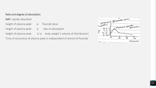 Rate and degree of absorption
NAF- rapidly absorbed
height of plasma peak α fluoride dose
height of plasma peak α rate of absorption
height of plasma peak 1/ α body weight ( volume of distribution)
Time of occurance of plasma peak is independent of amont of fluoride
18
 
