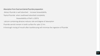 Absorption from food and dental fluoride preparation
dietary fluoride is well absorbed - increase bioavailabilty
Topical fluoride- when swallowed absorbed completely
bioavailability of NaF is 100 %
calcium containing abrasive reduces rate and degree of absorption
Fluoride varnish remain in tooth surface for upto 12 hrs
A thorough rinsing of mouth after toothbrusing will minimize the ingestion of fluoride
20
 