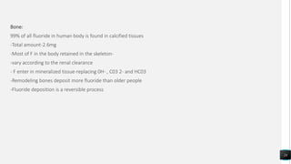 Bone:
99% of all fluoride in human body is found in calcified tissues
-Total amount-2.6mg
-Most of F in the body retained in the skeleton-
-vary according to the renal clearance
- F enter in mineralized tissue-replacing 0H- , C03 2- and HC03
-Remodeling bones deposit more fluoride than older people
-Fluoride deposition is a reversible process
24
 