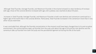 Although Total Fluoride, Average Fluoride, and Maximum Fluoride in the enamel showed no clear tendency of increase
with age, those of the coronal dentine increased with age until a plateau was reached at about 50 years.
Increases in Total Fluoride, Average Fluoride, and Maximum Fluoride in both root dentine and cementum continued to a
higher age of the tooth than in the coronal dentine. Particularly, Total Fluoride increased in the cementum more than in any
other tissues examined
It was concluded that, although the fluoride concentration in the enamel could have been changed due to its post-eruptive
environment, the coronal dentine takes up fluoride from the pulp until about the age of 50 and the root dentine and the
cementum take up fluoride from both the pulp and the periodontal ligament all during the life of the tooth
26
 