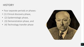 HISTORY
• Four separate periods or phases:
• (1) Clinical discovery phase,
• (2) Epidemiologic phase,
• (3) Demonstration phase, and
• (4) Technology transfer phase
4
 