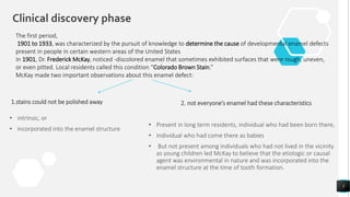 Clinical discovery phase
1.stains could not be polished away
• intrinsic, or
• incorporated into the enamel structure
2. not everyone’s enamel had these characteristics
• Present in long term residents, individual who had been born there,
• Individual who had come there as babies
• But not present among individuals who had not lived in the vicinity
as young children led McKay to believe that the etiologic or causal
agent was environmental in nature and was incorporated into the
enamel structure at the time of tooth formation.
5
The first period,
1901 to 1933, was characterized by the pursuit of knowledge to determine the cause of developmental enamel defects
present in people in certain western areas of the United States
In 1901, Dr. Frederick McKay, noticed -discolored enamel that sometimes exhibited surfaces that were rough, uneven,
or even pitted. Local residents called this condition “Colorado Brown Stain.”
McKay made two important observations about this enamel defect:
 