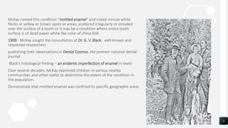 McKay named this condition “mottled enamel” and noted minute white
flecks or yellow or brown spots or areas, scattered irregularly or streaked
over the surface of a tooth or it may be a condition where entire tooth
surface is of dead paper white like color of china dish
1909 - McKay sought the consultation of Dr. G. V. Black, well‐known and
respected researchers
publishing their observations in Dental Cosmos, the premier national dental
journal
Black’s histological finding – an endemic imperfection of enamel in teeth
Over several decades, McKay examined children in various nearby
communities and other states to determine the extent of the condition in
the population.
Demonstrate that mottled enamel was confined to specific geographic areas
6
 