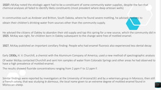 1920’s McKay noted the etiologic agent had to be a constituent of some community water supplies, despite the fact that
chemical analyses all failed to identify likely constituents (most prevalent where deep artesian wells)
In communities such as Andover and Britton, South Dakota, where he found severe mottling, he advised mothers to
obtain their children’s drinking water from sources other than the community supply.
He advised the citizens of Oakley to abandon their old supply and tap this spring for a new source, which the community did in
1925. McKay was right, for children born in Oakley subsequent to the change were free of mottled enamel.
1927, McKay published an important corollary finding: People who had enamel fluorosis also experienced less dental decay
Early 1930s, H. V. Churchill, a chemist with the Aluminum Company of America, used a new method of spectrographic analysis
Of water McKay contacted Churchill and sent him samples of water from Colorado Springs and other areas he had observed to
have a high prevalence of mottled enamel.
The results showed fluoride concentrations ranging from 2 ppm F to 12 ppm F.
Similar findings were reported by investigators at the University of Arizona161 and by a veterinary group in Morocco, then still
a French colony, that was studying le darmous, the local name given to an extreme degree of mottled enamel found in
Moroccan sheep. 7
 