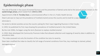 The role of fluoride in the cause of enamel fluorosis and the prevention of dental caries led to the second period, known as the
epidemiologic phase, which lasted from 1933 to 1945
Appointment of Dr. H. Trendley Dean, a commissioned officer in the U.S. Public Health Service
Dean’s job was to map out the prevalence of mottled enamel across the country and to look for a way to reduce or
eliminate it.
He wrote to dental societies across the country asking for their input regarding fluorosis in their locale;
In 1933, he published his first map showing the prevalence of mottled enamel in the United States
By the mid‐1930s, he began using the term fluorosis to replace mottled enamel.
In 1934, Dean developed the Community Fluorosis Index that allowed collection and mapping of severity data in addition to
prevalence data.
This index assessed not only the location of the condition but also its severity.
Dean later modified the index to classify the full range of enamel conditions from fine, lacy markings to stained, pitted,
damaged enamel
8
Epidemiologic phase
 