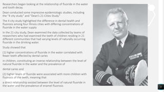 Researchers began looking at the relationship of fluoride in the water
and tooth decay.
Dean conducted some impressive epidemiologic studies, including
the “4 city study” and “Dean’s 21‐Cities Study.”
The 4 city study highlighted the difference in dental health and
fluorosis among four Illinois cities with differing concentrations of
fluoride in the water supply
In the 21‐city study, Dean examined the data collected by teams of
researchers who had examined the teeth of children residing in 21
different communities that had varying levels of naturally occurring
fluoride in the drinking water.
Study showed that
(1) higher concentrations of fluoride in the water correlated with
fewer teeth affected by dental caries
in children, constituting an inverse relationship between the level of
natural fluoride in the water and the prevalence of
dental caries and
(2) higher levels of fluoride were associated with more children with
fluorosis of the teeth, meaning that
a direct relationship existed between the level of natural fluoride in
the water and the prevalence of enamel fluorosis 9
 
