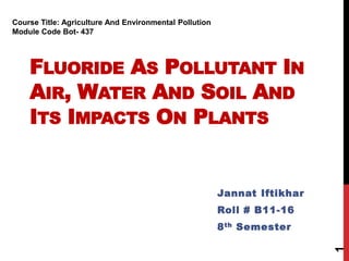 FLUORIDE AS POLLUTANT IN
AIR, WATER AND SOIL AND
ITS IMPACTS ON PLANTS
Jannat Iftikhar
Roll # B11-16
8th Semester
1
Course Title: Agriculture And Environmental Pollution
Module Code Bot- 437
 