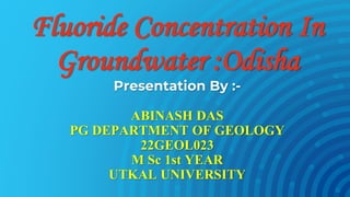 Fluoride Concentration In
Groundwater :Odisha
Presentation By :-
ABINASH DAS
PG DEPARTMENT OF GEOLOGY
22GEOL023
M Sc 1st YEAR
UTKAL UNIVERSITY
 