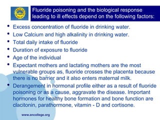 Fluoride poisoning and the biological response
             leading to ill effects depend on the following factors:
•   Excess concentration of fluoride in drinking water.
•   Low Calcium and high alkalinity in drinking water.
•   Total daily intake of fluoride
•   Duration of exposure to fluoride
•   Age of the individual
•   Expectant mothers and lactating mothers are the most
    vulnerable groups as, fluoride crosses the placenta because
    there is no barrier and it also enters maternal milk.
•   Derangement in hormonal profile either as a result of fluoride
    poisoning or as a cause, aggravate the disease. Important
    hormones for healthy bone formation and bone function are
    clacitonin, parathormone, vitamin - D and cortisone.
       www.ancollege.org
 