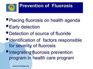 Prevention of Fluorosis


 Placing fluorosis on health agenda
 Early detection
 Detection of source of fluoride
 Identification of factors responsible
  for severity of fluorosis
 Integrating fluorosis prevention
  program in health care program
   www.ancollege.org
 