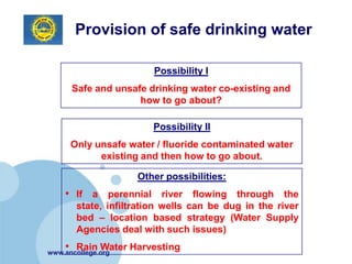 Provision of safe drinking water

                        Possibility I
      Safe and unsafe drinking water co-existing and
                    how to go about?

                       Possibility II
      Only unsafe water / fluoride contaminated water
            existing and then how to go about.

                    Other possibilities:
    • If a perennial river flowing through the
       state, infiltration wells can be dug in the river
       bed – location based strategy (Water Supply
       Agencies deal with such issues)
    • Rain Water Harvesting
www.ancollege.org
 