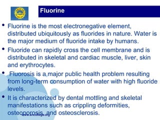 Fluorine

• Fluorine is the most electronegative element,
    distributed ubiquitously as fluorides in nature. Water is
    the major medium of fluoride intake by humans.
•   Fluoride can rapidly cross the cell membrane and is
    distributed in skeletal and cardiac muscle, liver, skin
    and erythrocytes.
•    Fluorosis is a major public health problem resulting
    from long-term consumption of water with high fluoride
    levels.
•   It is characterized by dental mottling and skeletal
    manifestations such as crippling deformities,
    osteoporosis, and osteosclerosis.
           www.ancollege.org
 