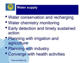 Water supply


• Water conservation and recharging
• Water chemistry monitoring
• Early detection and timely sustained
  action
• Planning with irrigation and
  agriculture
• Planning with industry
• Converge with health activities
   www.ancollege.org
 