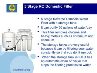 5 Stage RO Domestic Filter


                    •   5 Stage Reverse Osmosis Water
                        Filter with a storage tank.
                    •   It can purify 50 gallons of water/day
                    •   This filter removes chlorine and
                        heavy metals such as chromium and
                        cadmium.
                    •   The storage tanks are very useful
                        because it can be filtering your water
                        constantly so that you don’t run out.
                    •    When the storage tank is full, it has
                        an automatic close off valve that
                        stops the filtering process so water
www.ancollege.org
 