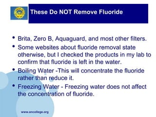 These Do NOT Remove Fluoride



• Brita, Zero B, Aquaguard, and most other filters.
• Some websites about fluoride removal state
    otherwise, but I checked the products in my lab to
    confirm that fluoride is left in the water.
•   Boiling Water -This will concentrate the fluoride
    rather than reduce it.
•   Freezing Water - Freezing water does not affect
    the concentration of fluoride.

     www.ancollege.org
 