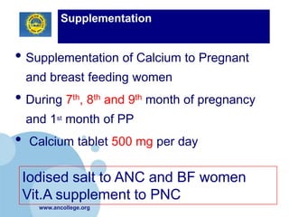 Supplementation


• Supplementation of Calcium to Pregnant
    and breast feeding women
• During 7th, 8th and 9th month of pregnancy
    and 1st month of PP
•    Calcium tablet 500 mg per day

    Iodised salt to ANC and BF women
    Vit.A supplement to PNC
      www.ancollege.org
 