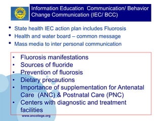 Information Education Communication/ Behavior
             Change Communication (IEC/ BCC)

•   State health IEC action plan includes Fluorosis
•   Health and water board – common message
•   Mass media to inter personal communication

    • Fluorosis manifestations
    • Sources of fluoride
    • Prevention of fluorosis
    • Dietary precautions
    • Importance of supplementation for Antenatal
      Care (ANC) & Postnatal Care (PNC)
    • Centers with diagnostic and treatment
      facilities
        www.ancollege.org
 