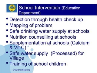 School Intervention (Education
        Department)
• Detection through health check up
• Mapping of problem
• Safe drinking water supply at schools
• Nutrition counselling at schools
• Supplementation at schools (Calcium
  & Vit.C)
• Safe water supply (Processed) for
  Village
• Training of school children
   www.ancollege.org
 