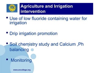 Agriculture and Irrigation
           intervention
•          (Primary Prevention)
    Use of low fluoride containing water for
    irrigation

• Drip irrigation promotion
• Soil chemistry study and Calcium ,Ph
    balancing

•   Monitoring
     www.ancollege.org
 