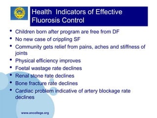 Health Indicators of Effective
            Fluorosis Control
•   Children born after program are free from DF
•   No new case of crippling SF
•   Community gets relief from pains, aches and stiffness of
    joints
•   Physical efficiency improves
•   Foetal wastage rate declines
•   Renal stone rate declines
•   Bone fracture rate declines
•   Cardiac problem indicative of artery blockage rate
    declines

      www.ancollege.org
 