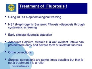 Treatment of Fluorosis !

•   Using DF as a epidemiological warning

•   NSF (Nephrogenic Systemic Fibrosis) diagnosis through
    systematic screening

•   Early skeletal fluorosis detection

•   Adequate Calcium, Vitamin C & Anti oxidant intake can
    protect from early and severe form of skeletal fluorosis

•   Ortho corrections

•   Surgical corrections are some times possible but that is
    not a treatment it is a relief
       www.ancollege.org
 