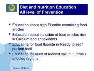 Diet and Nutrition Education
           All level of Prevention

• Education about high Fluoride containing food
    articles
•   Education about inclusion of food articles rich
    in Calcium and antioxidents
•   Educating for food fluoride in Ready to eat /
    packed food
•   Education for need of Iodised salt in Fluorosis
    affected regions

    www.ancollege.org
 