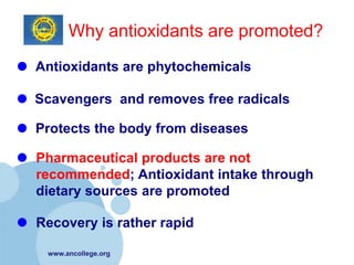 Why antioxidants are promoted?
Antioxidants are phytochemicals

Scavengers and removes free radicals

Protects the body from diseases

Pharmaceutical products are not
recommended; Antioxidant intake through
dietary sources are promoted

Recovery is rather rapid

 www.ancollege.org
 
