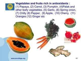Vegetables and fruits rich in antioxidants :
     (1) Papaya, (2) Carrot, (3) Pumpkin, (4)Palak and
     other leafy vegetables, (5) Garlic, (6) Spring onion,
     (7) Chilly (8) Pepper, (9) Apple, (10) Cherry, (11)
     Oranges (12) Ginger etc




www.ancollege.org                                        43
 
