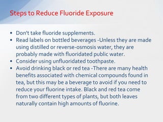Steps to Reduce Fluoride Exposure

• Don't take fluoride supplements.
• Read labels on bottled beverages -Unless they are made
  using distilled or reverse-osmosis water, they are
  probably made with fluoridated public water.
• Consider using unfluoridated toothpaste.
• Avoid drinking black or red tea -There are many health
  benefits associated with chemical compounds found in
  tea, but this may be a beverage to avoid if you need to
  reduce your fluorine intake. Black and red tea come
  from two different types of plants, but both leaves
  naturally contain high amounts of fluorine.
 