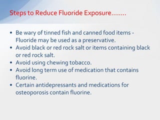 Steps to Reduce Fluoride Exposure……..

• Be wary of tinned fish and canned food items -
  Fluoride may be used as a preservative.
• Avoid black or red rock salt or items containing black
  or red rock salt.
• Avoid using chewing tobacco.
• Avoid long term use of medication that contains
  fluorine.
• Certain antidepressants and medications for
  osteoporosis contain fluorine.
 