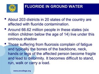 FLUORIDE IN GROUND WATER


• About 203 districts in 20 states of the country are
    affected with fluoride contamination.
•   Around 66.62 million people in these states (six
    million children below the age of 14) live under this
    ominous shadow
•   Those suffering from fluorosis complain of fatigue
    and typically the bones of the backbone, neck,
    hands or legs of the affected person become fragile
    and lead to deformity. It becomes difficult to stand,
    run, walk or carry a load.
       www.ancollege.org
 