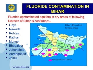 FLUORIDE CONTAMINATION IN
                             BIHAR
 Fluoride contaminated aquifers in dry areas of following
 Districts of Bihar is confirmed:–
• Gaya
• Nawada
• Rohtas
• Katihar
• Munger
• Bhagalpur
• Jehanabad
• Aurangabad
• Jamui
     www.ancollege.org
 