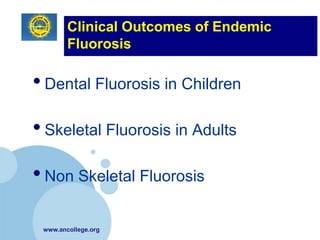 Clinical Outcomes of Endemic
        Fluorosis

• Dental Fluorosis in Children
• Skeletal Fluorosis in Adults
• Non Skeletal Fluorosis

 www.ancollege.org
 
