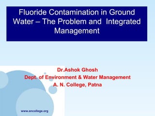 Fluoride Contamination in Ground
Water – The Problem and Integrated
           Management



                  Dr.Ashok Ghosh
    Dept. of Environment & Water Management
                A. N. College, Patna



  www.ancollege.org
 