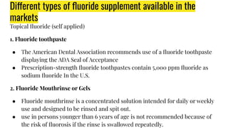 Different types of ﬂuoride supplement available in the
markets
Topical ﬂuoride (self applied)
1. Fluoride toothpaste
● The American Dental Association recommends use of a ﬂuoride toothpaste
displaying the ADA Seal of Acceptance
● Prescription-strength ﬂuoride toothpastes contain 5,000 ppm ﬂuoride as
sodium ﬂuoride In the U.S.
2. Fluoride Mouthrinse or Gels
● Fluoride mouthrinse is a concentrated solution intended for daily or weekly
use and designed to be rinsed and spit out.
● use in persons younger than 6 years of age is not recommended because of
the risk of ﬂuorosis if the rinse is swallowed repeatedly.
 