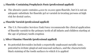 3. Fluoride-Containing Prophylaxis Paste (professional applied)
● The abrasive paste contains 4,000 to 20,000 ppm ﬂuoride, but it is not an
adequate substitute for ﬂuoride gel or varnish in treating persons at high
risk for dental caries.
4. Fluoride Varnish (professional applied)
● The U.S. Preventive Services Task Force recommends the clinical application
of ﬂuoride varnish to the primary teeth of all infants and children starting at
the age of primary tooth eruption
5. Silver Diamine Fluoride (professional applied)
● Its potential downsides include a reportedly unpleasant metallic taste,
potential to irritate gingival and mucosal surfaces, and the characteristic
black staining of the tooth surfaces to which it is applied
 