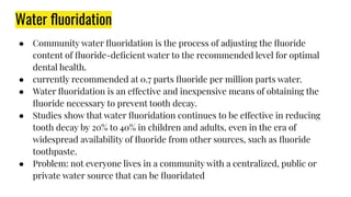 Water ﬂuoridation
● Community water ﬂuoridation is the process of adjusting the ﬂuoride
content of ﬂuoride-deﬁcient water to the recommended level for optimal
dental health.
● currently recommended at 0.7 parts ﬂuoride per million parts water.
● Water ﬂuoridation is an effective and inexpensive means of obtaining the
ﬂuoride necessary to prevent tooth decay.
● Studies show that water ﬂuoridation continues to be effective in reducing
tooth decay by 20% to 40% in children and adults, even in the era of
widespread availability of ﬂuoride from other sources, such as ﬂuoride
toothpaste.
● Problem: not everyone lives in a community with a centralized, public or
private water source that can be ﬂuoridated
 