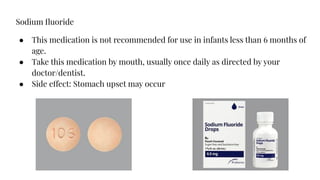 Sodium ﬂuoride
● This medication is not recommended for use in infants less than 6 months of
age.
● Take this medication by mouth, usually once daily as directed by your
doctor/dentist.
● Side effect: Stomach upset may occur
 