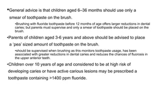 •General advice is that children aged 6–36 months should use only a
smear of toothpaste on the brush.
•Brushing with fluoride toothpaste before 12 months of age offers larger reductions in dental
caries; but parents must supervise and only a smear of toothpaste should be placed on the
brush.
•Parents of children aged 3-6 years and above should be advised to place
a ‘pea’ sized amount of toothpaste on the brush.
•should be supervised when brushing as this monitors toothpaste usage, has been
associated with greater reductions in dental caries and reduces the chances of fluorosis in
the upper anterior teeth.
•Children over 10 years of age and considered to be at high risk of
developing caries or have active carious lesions may be prescribed a
toothpaste containing >1400 ppm fluoride.
 