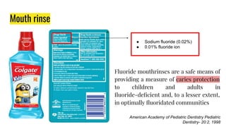 Mouth rinse
Fluoride mouthrinses are a safe means of
providing a measure of caries protection
to children and adults in
ﬂuoride-deﬁcient and, to a lesser extent,
in optimally ﬂuoridated communities
American Academy of Pediatric Dentistry Pediatric
Dentistry- 20:2, 1998
● Sodium fluoride (0.02%)
● 0.01% fluoride ion
 