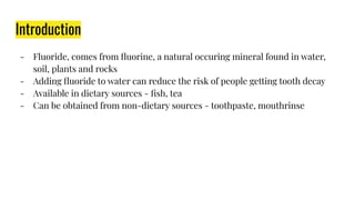 Introduction
- Fluoride, comes from ﬂuorine, a natural occuring mineral found in water,
soil, plants and rocks
- Adding ﬂuoride to water can reduce the risk of people getting tooth decay
- Available in dietary sources - ﬁsh, tea
- Can be obtained from non-dietary sources - toothpaste, mouthrinse
 