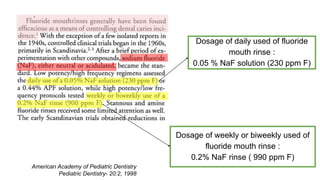 Dosage of daily used of fluoride
mouth rinse :
0.05 % NaF solution (230 ppm F)
Dosage of weekly or biweekly used of
fluoride mouth rinse :
0.2% NaF rinse ( 990 ppm F)
American Academy of Pediatric Dentistry
Pediatric Dentistry- 20:2, 1998
 