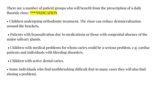 There are a number of patient groups who will beneﬁt from the prescription of a daily
ﬂuoride rinse: ****INDICATION
• Children undergoing orthodontic treatment. The rinse can reduce demineralization
around the brackets.
• Patients with hyposalivation due to medications or those with congenital absence of the
major salivary glands.
• Children with medical problems for whom caries could be a serious problem, e.g. cardiac
patients and individuals with bleeding disorders.
• Children with active dental caries.
• Some individuals who ﬁnd toothbrushing difficult (but in many cases they will also ﬁnd
rinsing a problem).
 