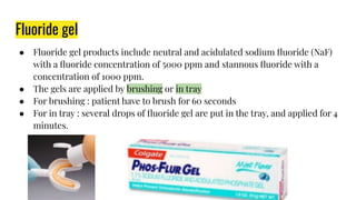 Fluoride gel
● Fluoride gel products include neutral and acidulated sodium ﬂuoride (NaF)
with a ﬂuoride concentration of 5000 ppm and stannous ﬂuoride with a
concentration of 1000 ppm.
● The gels are applied by brushing or in tray
● For brushing : patient have to brush for 60 seconds
● For in tray : several drops of ﬂuoride gel are put in the tray, and applied for 4
minutes.
 