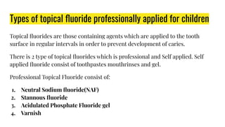 Types of topical ﬂuoride professionally applied for children
Topical ﬂuorides are those containing agents which are applied to the tooth
surface in regular intervals in order to prevent development of caries.
There is 2 type of topical ﬂuorides which is professional and Self applied. Self
applied ﬂuoride consist of toothpastes mouthrinses and gel.
Professional Topical Fluoride consist of:
1. Neutral Sodium ﬂuoride(NAF)
2. Stannous ﬂuoride
3. Acidulated Phosphate Fluoride gel
4. Varnish
 