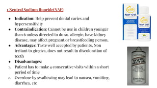 1 Neutral Sodium ﬂuoride(NAF)
● Indication: Help prevent dental caries and
hypersensitivity
● Contraindication: Cannot be use in children younger
than 6 unless directed to do so, allergic, have kidney
disease, may affect pregnant or breastfeeding person.
● Advantages: Taste well accepted by patients, Non
irritant to gingiva, does not result in discoloration of
teeth
● Disadvantages:
1. Patient has to make 4 consecutive visits within a short
period of time
2. Overdose by swallowing may lead to nausea, vomiting,
diarrhea, etc
 